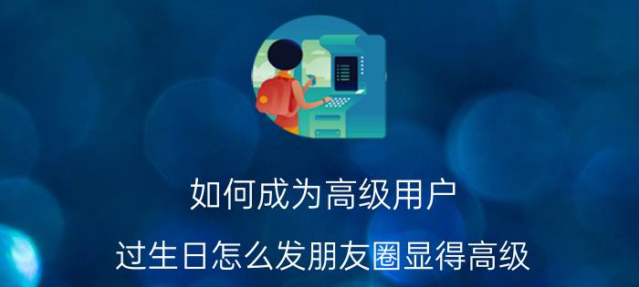 如何成为高级用户 过生日怎么发朋友圈显得高级？